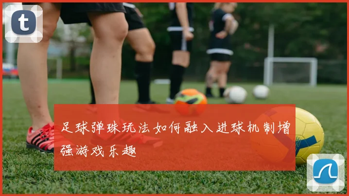 足球弹珠玩法如何融入进球机制增强游戏乐趣