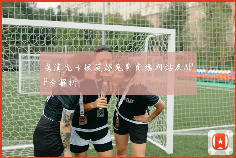 高清无卡顿英超免费直播网站及APP全解析