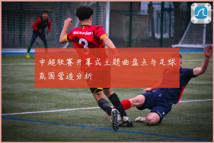 中超联赛开幕式主题曲盘点与足球氛围营造分析